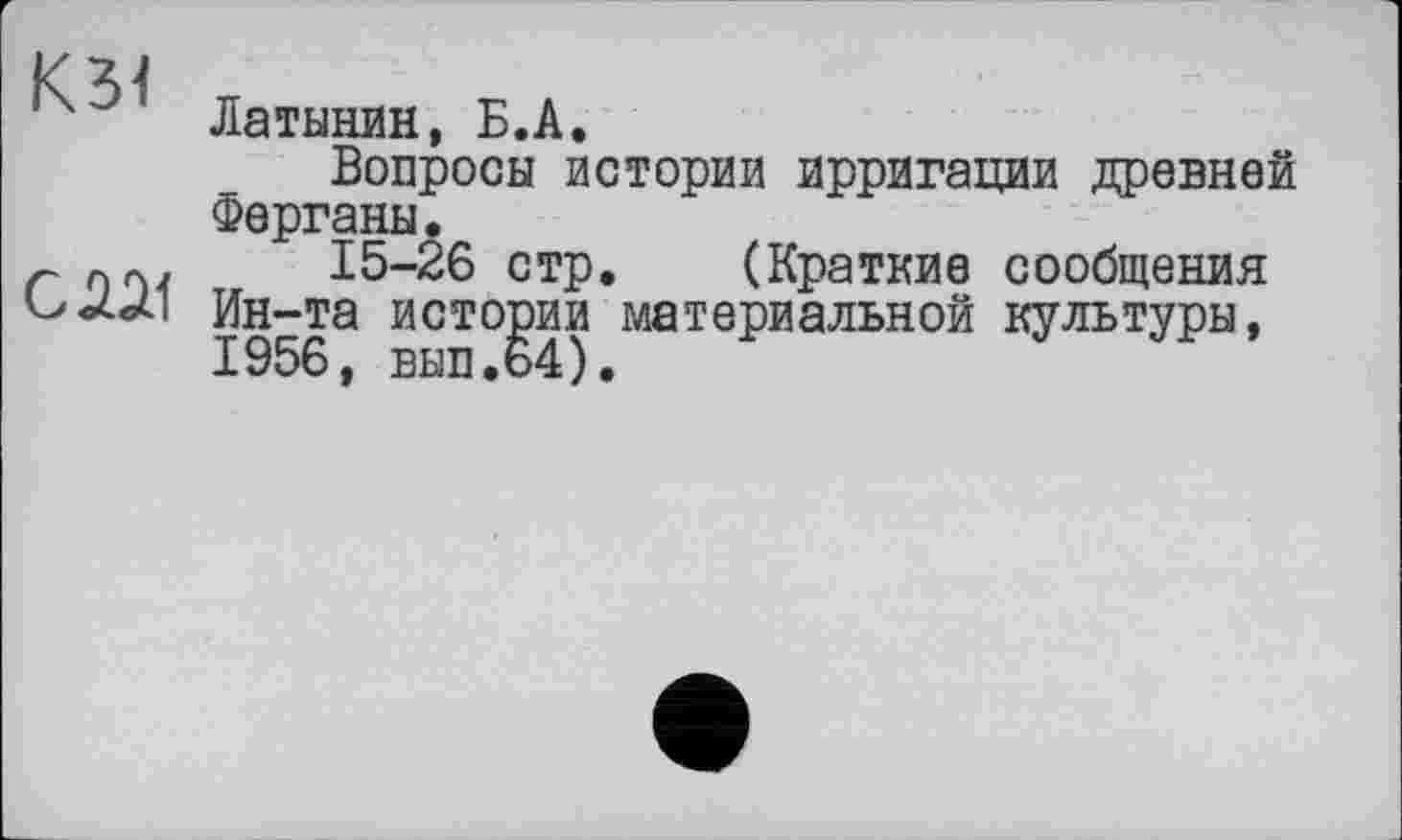 ﻿К31
Латинян, Б.А.
Вопросы истории ирригации древней Ферганы.
г	15-26 стр. (Краткие сообщения
Ин-та истории материальной культуры, 1956, вып.64).